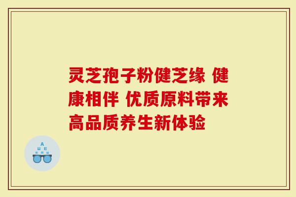 灵芝孢子粉健芝缘 健康相伴 优质原料带来高品质养生新体验