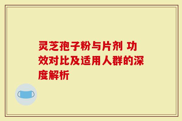 灵芝孢子粉与片剂 功效对比及适用人群的深度解析