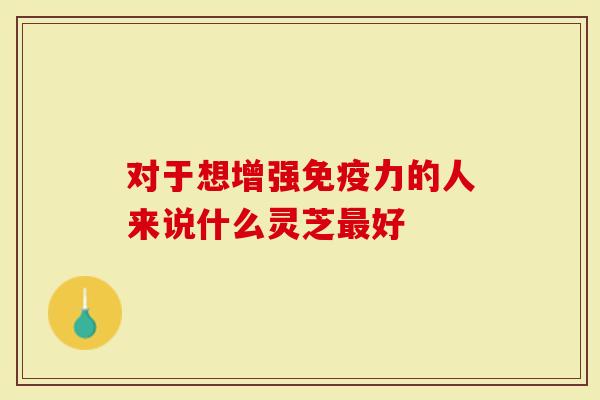 对于想增强免疫力的人来说什么灵芝最好