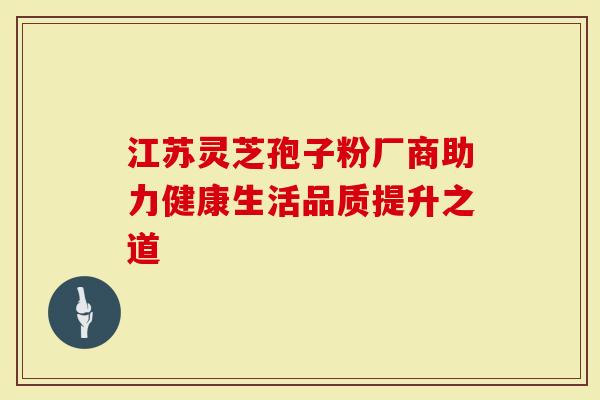 江苏灵芝孢子粉厂商助力健康生活品质提升之道