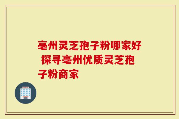 亳州灵芝孢子粉哪家好 探寻亳州优质灵芝孢子粉商家