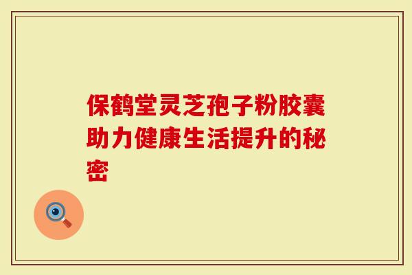 保鹤堂灵芝孢子粉胶囊助力健康生活提升的秘密