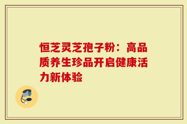 恒芝灵芝孢子粉：高品质养生珍品开启健康活力新体验