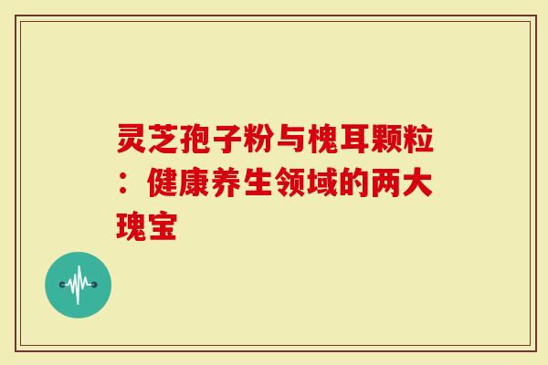 灵芝孢子粉与槐耳颗粒：健康养生领域的两大瑰宝