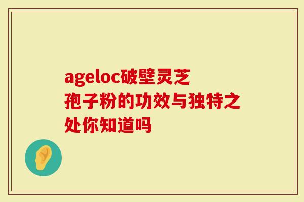 ageloc破壁灵芝孢子粉的功效与独特之处你知道吗-第1张图片-灵芝大师 ageloc破壁灵芝孢子粉的功效与独特之处你知道吗-第1张图片-灵芝大师