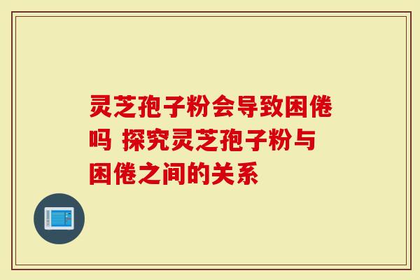 灵芝孢子粉会导致困倦吗 探究灵芝孢子粉与困倦之间的关系-第1张图片-灵芝大师