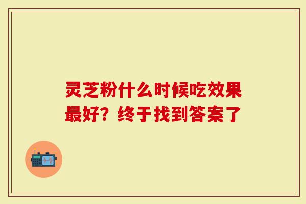 灵芝粉什么时候吃效果最好?终于找到答案了-第1张图片-灵芝大师 灵芝粉什么时候吃效果最好?终于找到答案了-第1张图片-灵芝大师