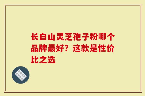 长白山灵芝孢子粉哪个品牌最好？这款是性价比之选