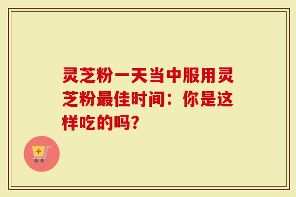 灵芝粉一天当中服用灵芝粉最佳时间：你是这样吃的吗？-第1张图片-灵芝大师