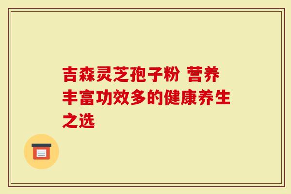 吉森灵芝孢子粉 营养丰富功效多的健康养生之选-第1张图片-灵芝大师