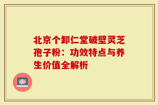 北京个卸仁堂破壁灵芝孢子粉:功效特点与养生价值全解析-第1张图片-灵芝大师 北京个卸仁堂破壁灵芝孢子粉:功效特点与养生价值全解析-第1张图片-灵芝大师