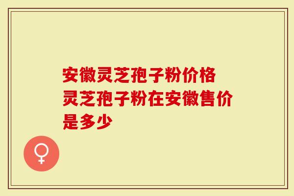 安徽灵芝孢子粉价格 灵芝孢子粉在安徽售价是多少