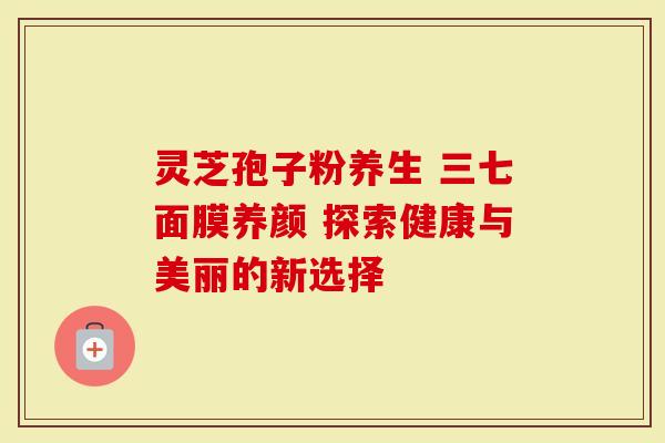 灵芝孢子粉养生 三七面膜养颜 探索健康与美丽的新选择-第1张图片-灵芝大师