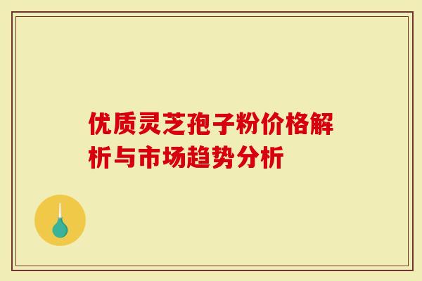 优质灵芝孢子粉价格解析与市场趋势分析-第1张图片-灵芝大师 优质灵芝孢子粉价格解析与市场趋势分析-第1张图片-灵芝大师