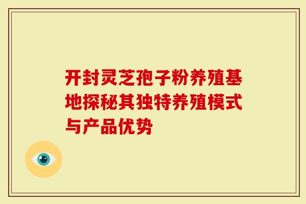 开封灵芝孢子粉养殖基地探秘其独特养殖模式与产品优势