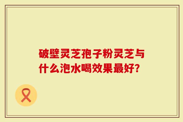 破壁灵芝孢子粉灵芝与什么泡水喝效果最好？