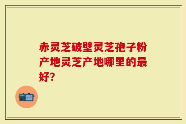 灵芝产地哪里的最好?看完我就下单了-第1张图片-灵芝大师 灵芝产地哪里的最好?看完我就下单了-第1张图片-灵芝大师