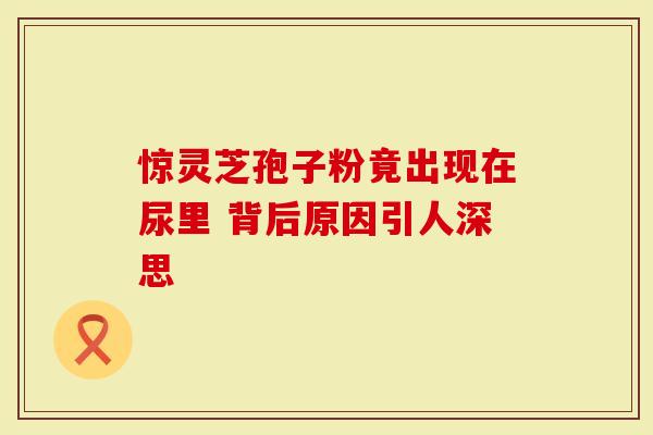 惊灵芝孢子粉竟出现在尿里 背后原因引人深思-第1张图片-灵芝大师 惊灵芝孢子粉竟出现在尿里 背后原因引人深思-第1张图片-灵芝大师