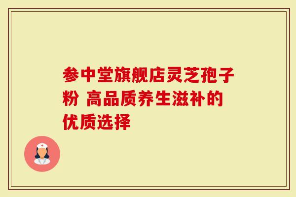 参中堂旗舰店灵芝孢子粉 高品质养生滋补的优质选择