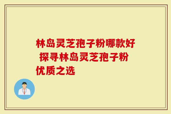 林岛灵芝孢子粉哪款好 探寻林岛灵芝孢子粉优质之选
