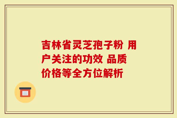 吉林省灵芝孢子粉 用户关注的功效 品质 价格等全方位解析