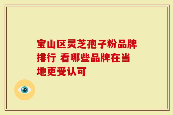 宝山区灵芝孢子粉品牌排行 看哪些品牌在当地更受认可