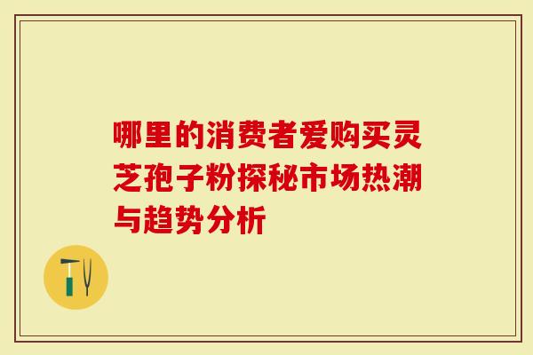 哪里的消费者爱购买灵芝孢子粉探秘市场热潮与趋势分析