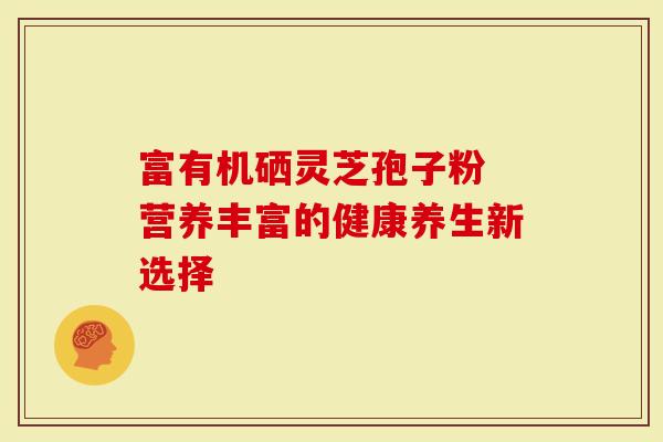 富有机硒灵芝孢子粉 营养丰富的健康养生新选择