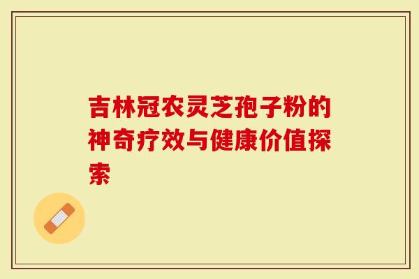 吉林冠农灵芝孢子粉的神奇疗效与健康价值探索