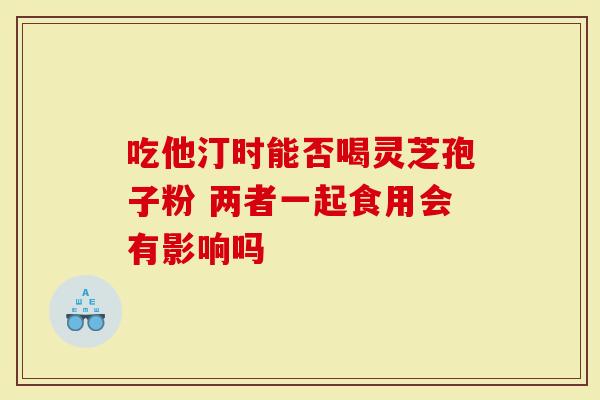 吃他汀时能否喝灵芝孢子粉 两者一起食用会有影响吗