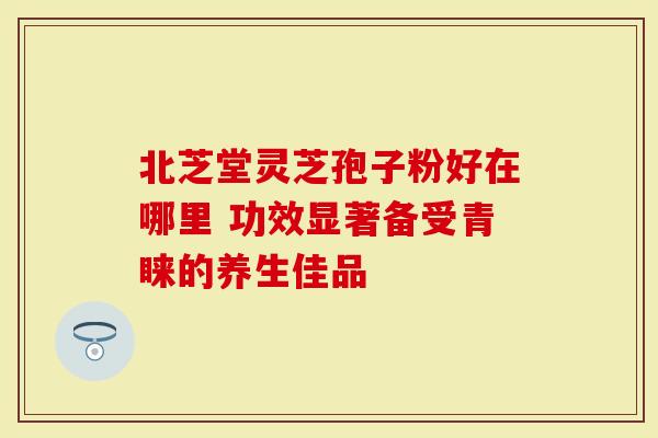 北芝堂灵芝孢子粉好在哪里 功效显著备受青睐的养生佳品