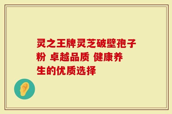 灵之王牌灵芝破壁孢子粉 卓越品质 健康养生的优质选择