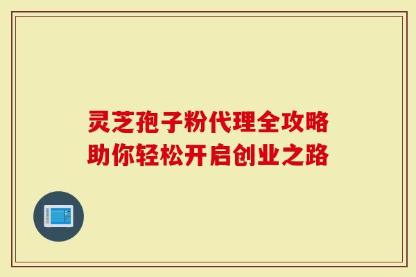 灵芝孢子粉代理全攻略助你轻松开启创业之路