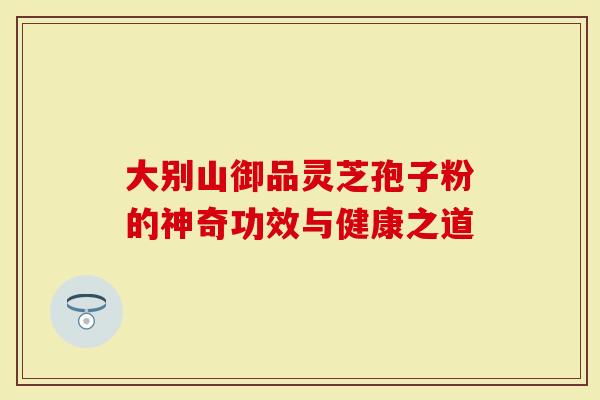 大别山御品灵芝孢子粉的神奇功效与健康之道