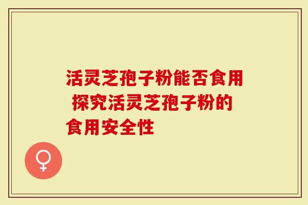 活灵芝孢子粉能否食用 探究活灵芝孢子粉的食用安全性-第1张图片-灵芝大师