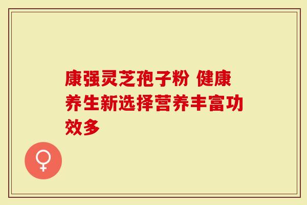 康强灵芝孢子粉 健康养生新选择营养丰富功效多