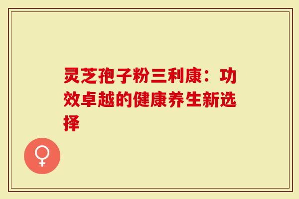 灵芝孢子粉三利康：功效卓越的健康养生新选择