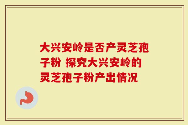大兴安岭是否产灵芝孢子粉 探究大兴安岭的灵芝孢子粉产出情况