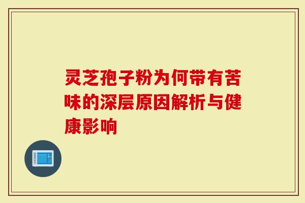 灵芝孢子粉为何带有苦味的深层原因解析与健康影响