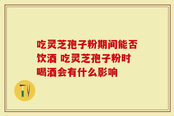 吃灵芝孢子粉期间能否饮酒 吃灵芝孢子粉时喝酒会有什么影响
