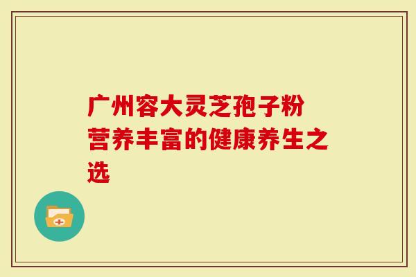 广州容大灵芝孢子粉 营养丰富的健康养生之选