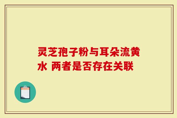 灵芝孢子粉与耳朵流黄水 两者是否存在关联-第1张图片-灵芝大师 灵芝孢子粉与耳朵流黄水 两者是否存在关联-第1张图片-灵芝大师