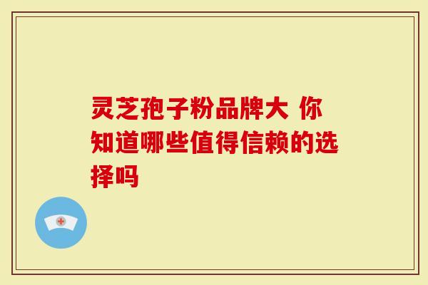 灵芝孢子粉品牌大 你知道哪些值得信赖的选择吗