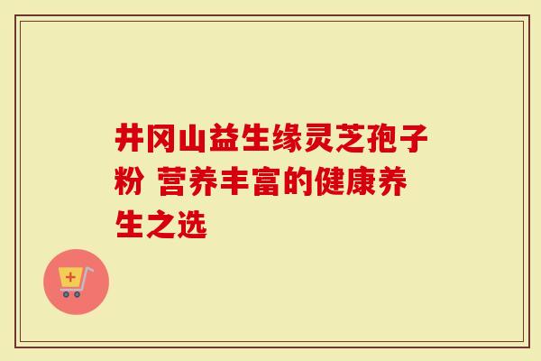井冈山益生缘灵芝孢子粉 营养丰富的健康养生之选