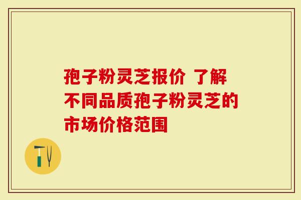孢子粉灵芝报价 了解不同品质孢子粉灵芝的市场价格范围
