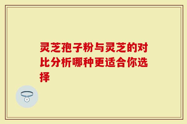 灵芝孢子粉与灵芝的对比分析哪种更适合你选择