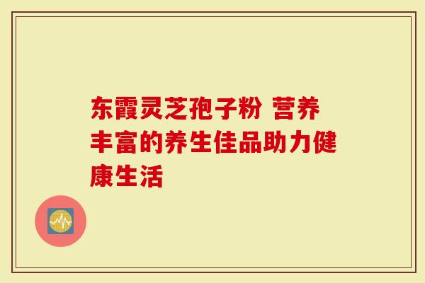 东霞灵芝孢子粉 营养丰富的养生佳品助力健康生活