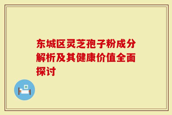 东城区灵芝孢子粉成分解析及其健康价值全面探讨