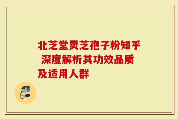 北芝堂灵芝孢子粉知乎 深度解析其功效品质及适用人群