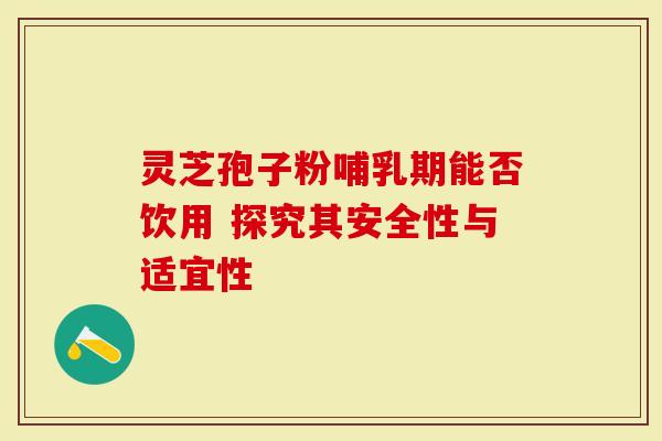 灵芝孢子粉哺乳期能否饮用 探究其安全性与适宜性
